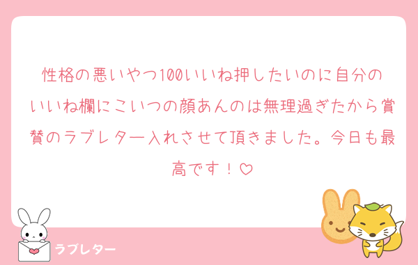 性格の悪いやつ100いいね押したいのに自分のいいね欄にこいつの顔あんのは無理過ぎたから賞賛のラブレター入れさせて頂きました。今日も最高です！