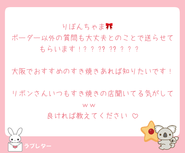 りぼんちゃま🎀♡
ボーダー以外の質問も大丈夫とのことで送らせてもらいます！⸝⸝՞ʚ̴̶̷ˬʚ̴̶̷՞⸝⸝ 
大阪でおすすめのすき焼きあれば知りたいです！
リボンさんいつもすき焼きの店聞いてる気がしてｗｗ
良ければ教えてください♡