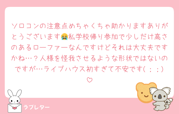 ソロコンの注意点めちゃくちゃ助かりますありがとうございます😭私学校帰り参加で少しだけ高さのあるローファーなんですけどそれは大丈夫ですかね…？人様を怪我させるような形状ではないのですが…ライブハウス初すぎて不安です(；；)