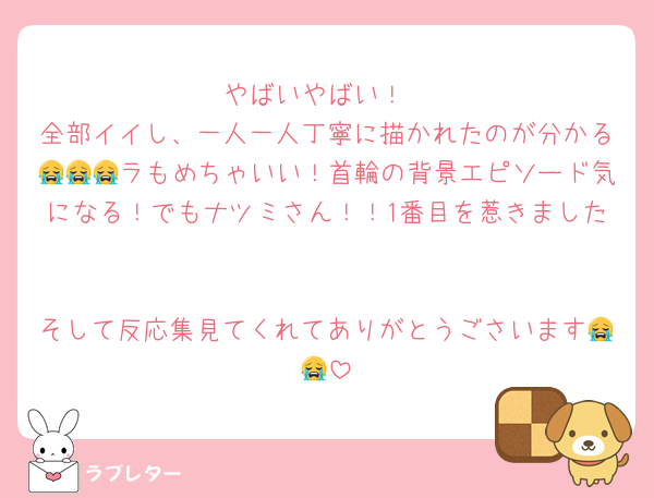 やばいやばい！
全部イイし、一人一人丁寧に描かれたのが分かる😭😭😭ラもめちゃいい！首輪の背景エピソード気になる！でもナツミさん！！1番目を惹きました♡♡

そして反応集見てくれてありがとうごさいます😭😭
