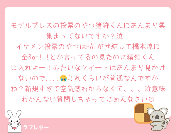 モデルプレスの投票のやつ猪狩くんにあんまり票集まってないですか？泣
イケメン投票のやつはHAFが団結して橋本涼に全Bet!!!とか言ってるの見たのに猪狩くんに入れよー！みたいなツイートはあんまり見かけないので､､､､😭これくらいが普通なんですかね？新規すぎて空気感わからなくて、、、泣意味わかんない質問しちゃってごめんなさい