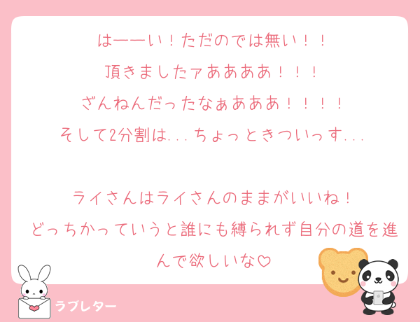 はーーい！ただのでは無い！！
頂きましたァああああ！！！
ざんねんだったなぁあああ！！！！
そして2分割は...ちょっときついっす...
ライさんはライさんのままがいいね！
どっちかっていうと誰にも縛られず自分の道を進んで欲しいな