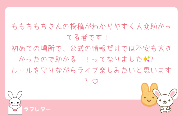 ももちもちさんの投稿がわかりやすく大変助かってる者です！
初めての場所で、公式の情報だけでは不安も大きかったので助かる〜！ってなりました🥹✨
ルールを守りながらライブ楽しみたいと思います✨