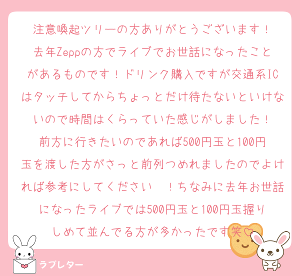 注意喚起ツリーの方ありがとうございます！
去年Zeppの方でライブでお世話になったことがあるものです！ドリンク購入ですが交通系ICはタッチしてからちょっとだけ待たないといけないので時間はくらっていた感じがしました！
前方に行きたいのであれば500円玉と100円玉を渡した方がさっと前列つめれましたのでよければ参考にしてください〜！ちなみに去年お世話になったライブでは500円玉と100円玉握りしめて並んでる方が多かったです笑
