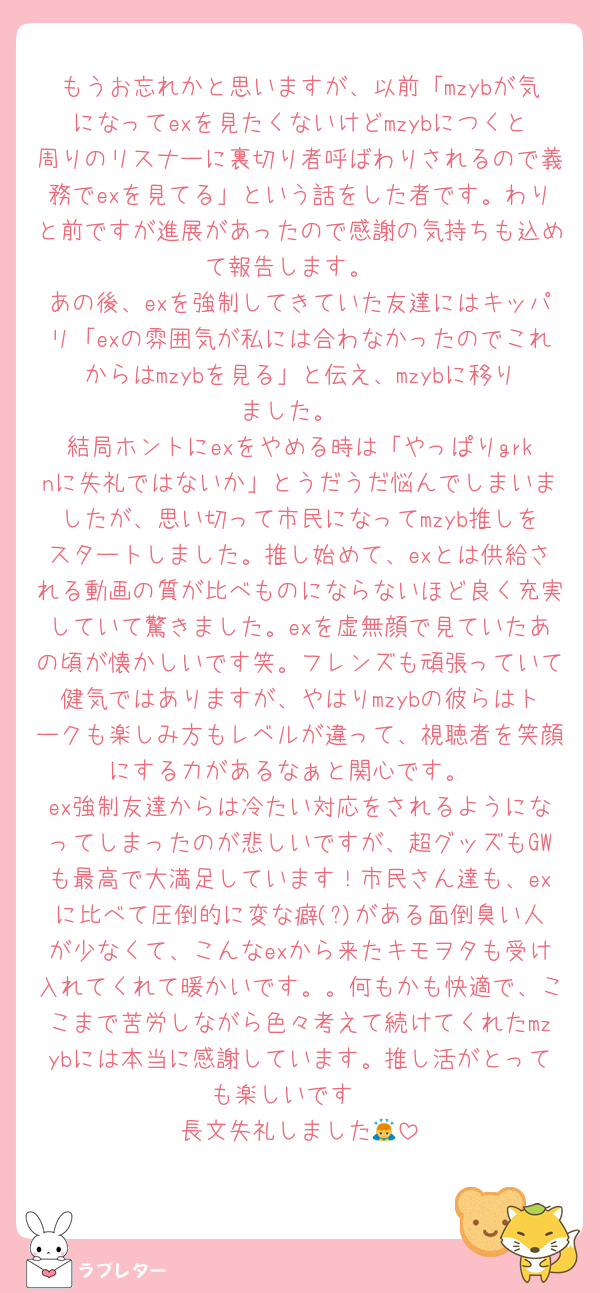 もうお忘れかと思いますが、以前「mzybが気になってexを見たくないけどmzybにつくと周りのリスナーに裏切り者呼ばわりされるので義務でexを見てる」という話をした者です。わりと前ですが進展があったので感謝の気持ちも込めて報告します。
あの後、exを強制してきていた友達にはキッパリ「exの雰囲気が私には合わなかったのでこれからはmzybを見る」と伝え、mzybに移りました。
結局ホントにexをやめる時は「やっぱりgrknに失礼ではないか」とうだうだ悩んでしまいましたが、思い切って市民になってmzyb推しをスタートしました。推し始めて、exとは供給される動画の質が比べものにならないほど良く充実していて驚きました。exを虚無顔で見ていたあの頃が懐かしいです笑。フレンズも頑張っていて健気ではありますが、やはりmzybの彼らはトークも楽しみ方もレベルが違って、視聴者を笑顔にする力があるなぁと関心です。
ex強制友達からは冷たい対応をされるようになってしまったのが悲しいですが、超グッズもGWも最高で大満足しています！市民さん達も、exに比べて圧倒的に変な癖(?)がある面倒臭い人が少なくて、こんなexから来たキモヲタも受け入れてくれて暖かいです。。何もかも快適で、ここまで苦労しながら色々考えて続けてくれたmzybには本当に感謝しています。推し活がとっても楽しいです♡
長文失礼しました🙇