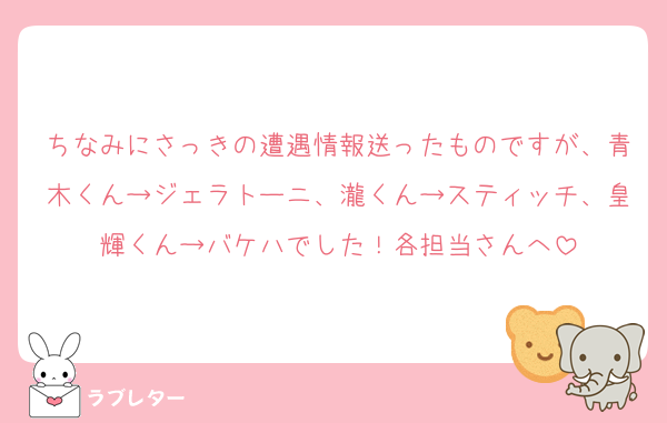 ちなみにさっきの遭遇情報送ったものですが、青木くん→ジェラトーニ、瀧くん→スティッチ、皇輝くん→バケハでした！各担当さんへ