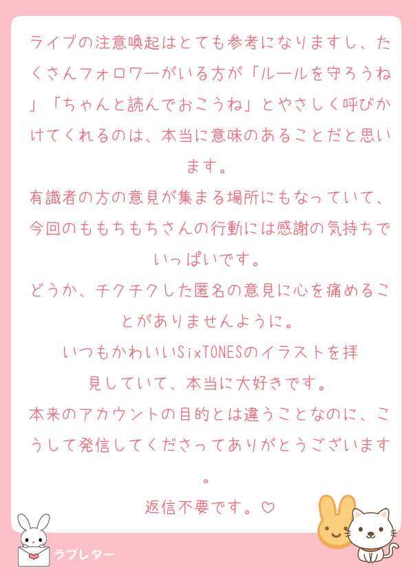 ライブの注意喚起はとても参考になりますし、たくさんフォロワーがいる方が「ルールを守ろうね」「ちゃんと読んでおこうね」とやさしく呼びかけてくれるのは、本当に意味のあることだと思います。
有識者の方の意見が集まる場所にもなっていて、今回のももちもちさんの行動には感謝の気持ちでいっぱいです。
どうか、チクチクした匿名の意見に心を痛めることがありませんように。
いつもかわいいSixTONESのイラストを拝見していて、本当に大好きです。
本来のアカウントの目的とは違うことなのに、こうして発信してくださってありがとうございます。
返信不要です。