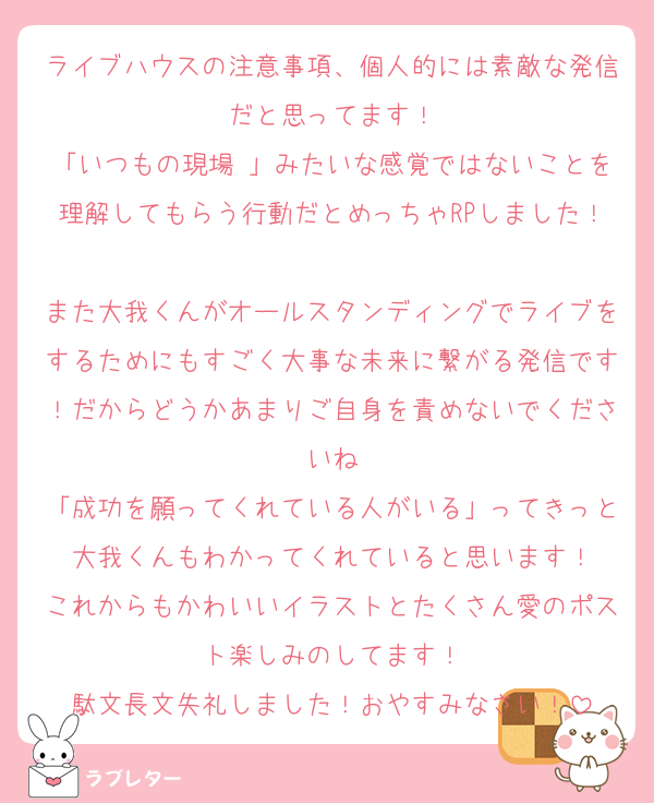 ライブハウスの注意事項、個人的には素敵な発信だと思ってます！
「いつもの現場♡」みたいな感覚ではないことを理解してもらう行動だとめっちゃRPしました！
また大我くんがオールスタンディングでライブをするためにもすごく大事な未来に繋がる発信です！だからどうかあまりご自身を責めないでくださいね
「成功を願ってくれている人がいる」ってきっと大我くんもわかってくれていると思います！
これからもかわいいイラストとたくさん愛のポスト楽しみのしてます！
駄文長文失礼しました！おやすみなさい！