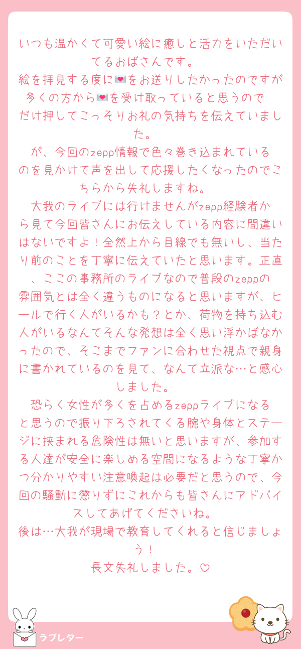 いつも温かくて可愛い絵に癒しと活力をいただいてるおばさんです。
絵を拝見する度に💌をお送りしたかったのですが多くの方から💌を受け取っていると思うので❤️だけ押してこっそりお礼の気持ちを伝えていました。
が、今回のzepp情報で色々巻き込まれているのを見かけて声を出して応援したくなったのでこちらから失礼しますね。
大我のライブには行けませんがzepp経験者から見て今回皆さんにお伝えしている内容に間違いはないですよ！全然上から目線でも無いし、当たり前のことを丁寧に伝えていたと思います。正直、ここの事務所のライブなので普段のzeppの雰囲気とは全く違うものになると思いますが、ヒールで行く人がいるかも？とか、荷物を持ち込む人がいるなんてそんな発想は全く思い浮かばなかったので、そこまでファンに合わせた視点で親身に書かれているのを見て、なんて立派な…と感心しました。
恐らく女性が多くを占めるzeppライブになると思うので振り下ろされてくる腕や身体とステージに挟まれる危険性は無いと思いますが、参加する人達が安全に楽しめる空間になるような丁寧かつ分かりやすい注意喚起は必要だと思うので、今回の騒動に懲りずにこれからも皆さんにアドバイスしてあげてくださいね。
後は…大我が現場で教育してくれると信じましょう！
長文失礼しました。