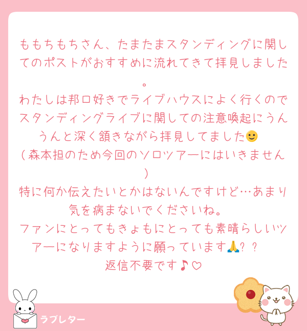 ももちもちさん、たまたまスタンディングに関してのポストがおすすめに流れてきて拝見しました。
わたしは邦ロ好きでライブハウスによく行くのでスタンディングライブに関しての注意喚起にうんうんと深く頷きながら拝見してました🙂‍↕️ (森本担のため今回のソロツアーにはいきません)
特に何か伝えたいとかはないんですけど…あまり気を病まないでくださいね。
ファンにとってもきょもにとっても素晴らしいツアーになりますように願っています🙏✨✨
返信不要です♪