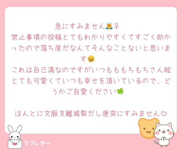急にすみません🙇‍♀️
禁止事項の投稿とてもわかりやすくてすごく助かったので落ち度だなんてそんなことないと思います😖
これは自己満なのですがいつもももちもちさん絵とても可愛くていつも幸せを頂いているので、どうかご自愛ください🍀

ほんとに文脈支離滅裂だし唐突にすみません