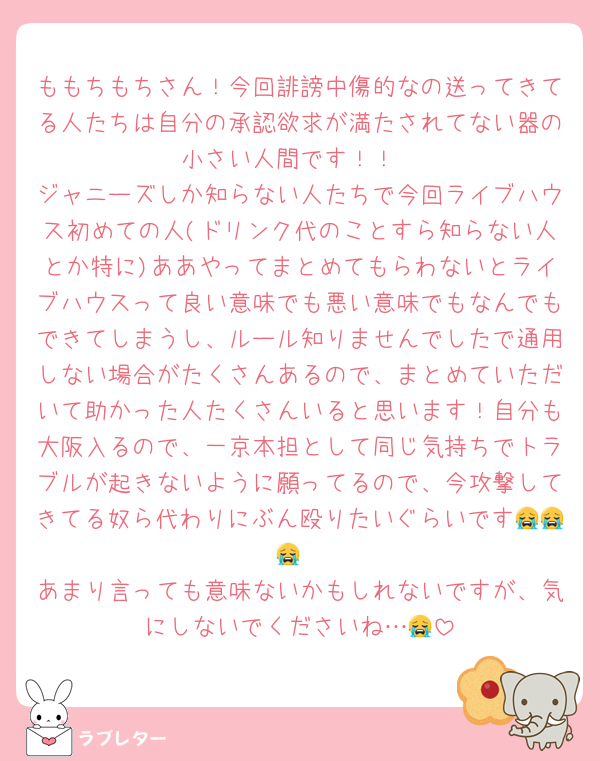 ももちもちさん！今回誹謗中傷的なの送ってきてる人たちは自分の承認欲求が満たされてない器の小さい人間です！！
ジャニーズしか知らない人たちで今回ライブハウス初めての人(ドリンク代のことすら知らない人とか特に)ああやってまとめてもらわないとライブハウスって良い意味でも悪い意味でもなんでもできてしまうし、ルール知りませんでしたで通用しない場合がたくさんあるので、まとめていただいて助かった人たくさんいると思います！自分も大阪入るので、一京本担として同じ気持ちでトラブルが起きないように願ってるので、今攻撃してきてる奴ら代わりにぶん殴りたいぐらいです😭😭😭
あまり言っても意味ないかもしれないですが、気にしないでくださいね…😭