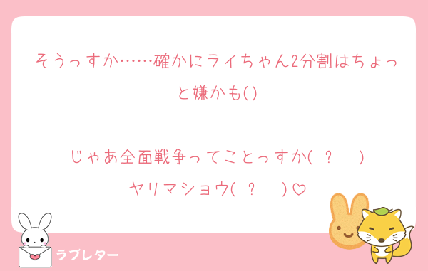 そうっすか……確かにライちゃん2分割はちょっと嫌かも()

じゃあ全面戦争ってことっすか(◜ᴗ◝ )
ヤリマショウ(◜ᴗ◝ )