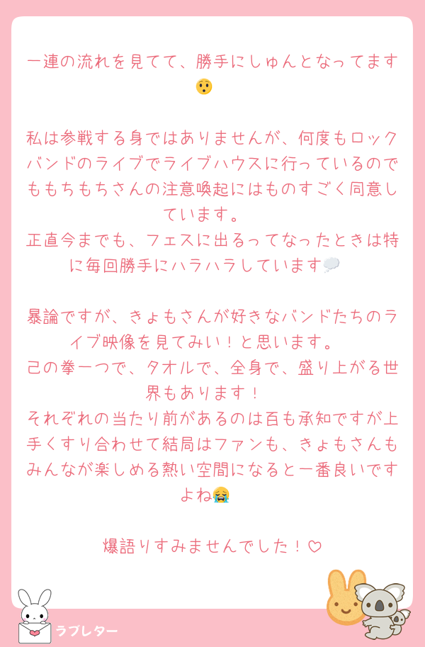 一連の流れを見てて、勝手にしゅんとなってます😯

私は参戦する身ではありませんが、何度もロックバンドのライブでライブハウスに行っているのでももちもちさんの注意喚起にはものすごく同意しています。
正直今までも、フェスに出るってなったときは特に毎回勝手にハラハラしています💭

暴論ですが、きょもさんが好きなバンドたちのライブ映像を見てみい！と思います。
己の拳一つで、タオルで、全身で、盛り上がる世界もあります！
それぞれの当たり前があるのは百も承知ですが上手くすり合わせて結局はファンも、きょもさんもみんなが楽しめる熱い空間になると一番良いですよね😭

爆語りすみませんでした！