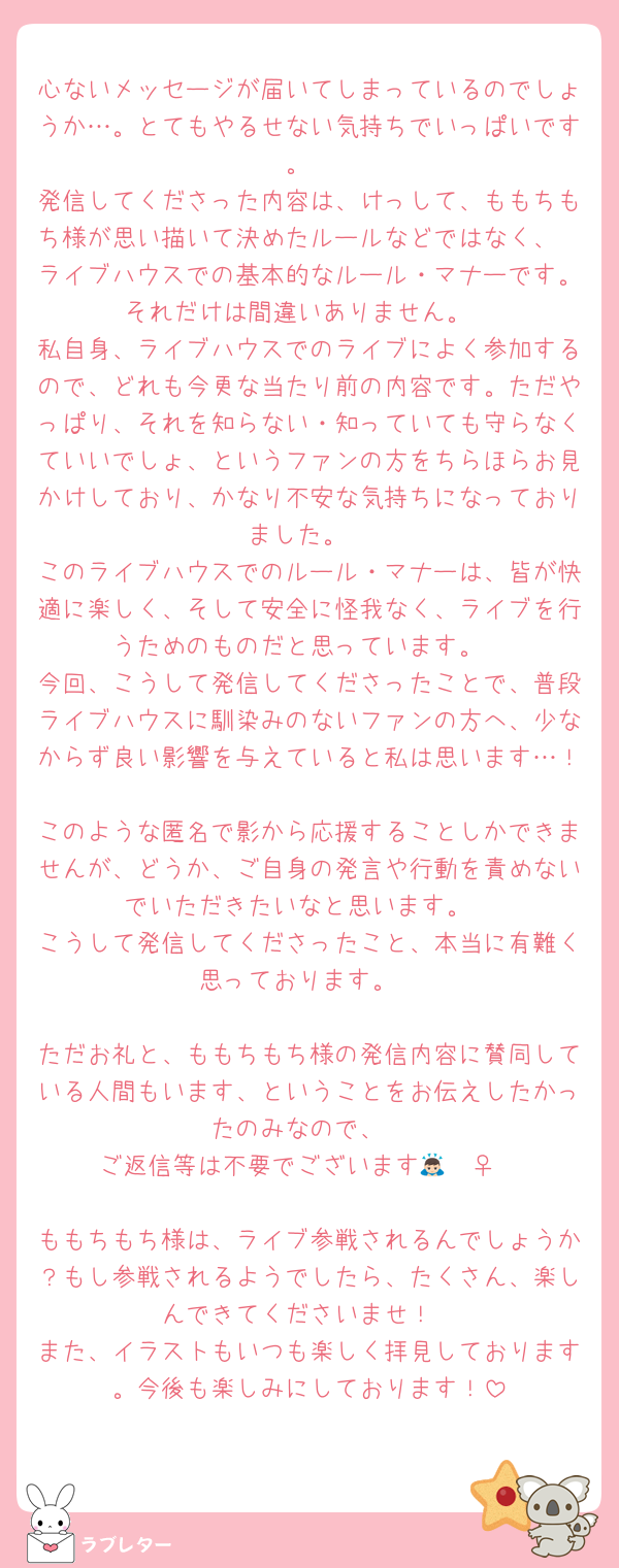 心ないメッセージが届いてしまっているのでしょうか…。とてもやるせない気持ちでいっぱいです。
発信してくださった内容は、けっして、ももちもち様が思い描いて決めたルールなどではなく、
ライブハウスでの基本的なルール・マナーです。それだけは間違いありません。
私自身、ライブハウスでのライブによく参加するので、どれも今更な当たり前の内容です。ただやっぱり、それを知らない・知っていても守らなくていいでしょ、というファンの方をちらほらお見かけしており、かなり不安な気持ちになっておりました。
このライブハウスでのルール・マナーは、皆が快適に楽しく、そして安全に怪我なく、ライブを行うためのものだと思っています。
今回、こうして発信してくださったことで、普段ライブハウスに馴染みのないファンの方へ、少なからず良い影響を与えていると私は思います…！
このような匿名で影から応援することしかできませんが、どうか、ご自身の発言や行動を責めないでいただきたいなと思います。
こうして発信してくださったこと、本当に有難く思っております。

ただお礼と、ももちもち様の発信内容に賛同している人間もいます、ということをお伝えしたかったのみなので、
ご返信等は不要でございます🙇🏻‍♀️

ももちもち様は、ライブ参戦されるんでしょうか？もし参戦されるようでしたら、たくさん、楽しんできてくださいませ！
また、イラストもいつも楽しく拝見しております。今後も楽しみにしております！