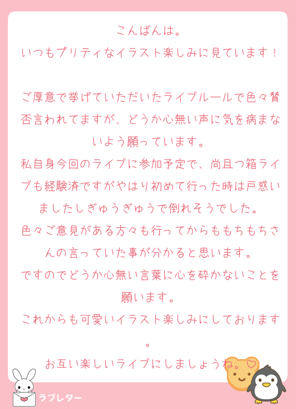 こんばんは。
いつもプリティなイラスト楽しみに見ています！
ご厚意で挙げていただいたライブルールで色々賛否言われてますが、どうか心無い声に気を病まないよう願っています。
私自身今回のライブに参加予定で、尚且つ箱ライブも経験済ですがやはり初めて行った時は戸惑いましたしぎゅうぎゅうで倒れそうでした。
色々ご意見がある方々も行ってからももちもちさんの言っていた事が分かると思います。
ですのでどうか心無い言葉に心を砕かないことを願います。
これからも可愛いイラスト楽しみにしております。
お互い楽しいライブにしましょうね。
