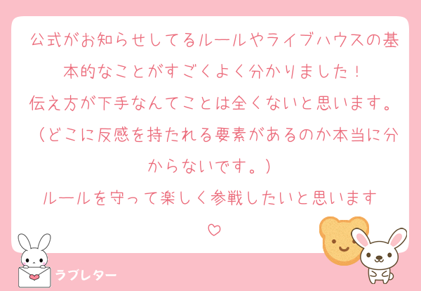公式がお知らせしてるルールやライブハウスの基本的なことがすごくよく分かりました！
伝え方が下手なんてことは全くないと思います。（どこに反感を持たれる要素があるのか本当に分からないです。）
ルールを守って楽しく参戦したいと思います☺️