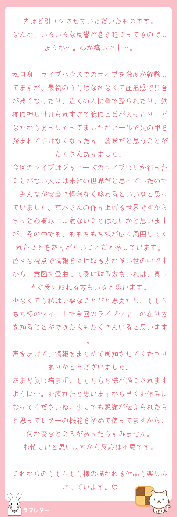 先ほど引リツさせていただいたものです。
なんか、いろいろな反響が巻き起こってるのでしょうか…。心が痛いです…。

私自身、ライブハウスでのライブを幾度か経験してますが、最初のうちはなれなくて圧迫感で具合が悪くなったり、近くの人に拳で殴られたり、鉄柵に押し付けられすぎて腕にヒビが入ったり、どなたかもおっしゃってましたがヒールで足の甲を踏まれて歩けなくなったり、危険だと思うことがたくさんありました。
今回のライブはジャニーズのライブにしか行ったことがない人には未知の世界だと思っていたので、みんなが安全に怪我なく終わるといいなと思っていました。京本さんの作り上げる世界ですからきっと必要以上に危ないことはないかと思いますが、その中でも、ももちもち様が広く周囲してくれたことをありがたいことだと感じています。
色々な視点で情報を受け取る方が多い世の中ですから、意図を歪曲して受け取る方もいれば、真っ直ぐ受け取れる方もいると思います。
少なくても私は必要なことだと思えたし、ももちもち様のツイートで今回のライブツアーの在り方を知ることができた人もたくさんいると思います。
声をあげて、情報をまとめて周知させてくださりありがとうございました。
あまり気に病まず、ももちもち様が過ごされますように…。お疲れだと思いますから早くお休みになってくださいね。少しでも感謝が伝えられたらと思ってレターの機能を初めて使ってますから、何か変なところがあったらすみません。
お忙しいと思いますから反応は不要です。

これからのももちもち様の描かれる作品も楽しみにしています。