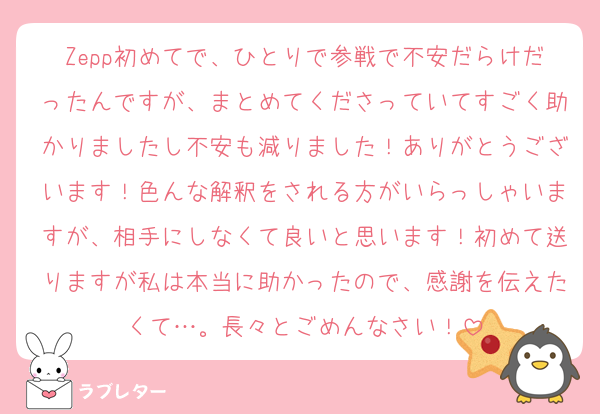 Zepp初めてで、ひとりで参戦で不安だらけだったんですが、まとめてくださっていてすごく助かりましたし不安も減りました！ありがとうございます！色んな解釈をされる方がいらっしゃいますが、相手にしなくて良いと思います！初めて送りますが私は本当に助かったので、感謝を伝えたくて…。長々とごめんなさい！