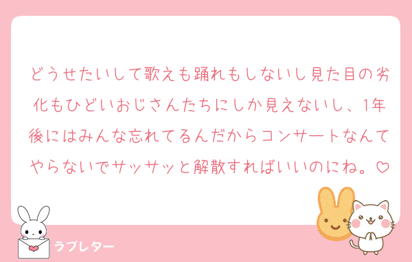 どうせたいして歌えも踊れもしないし見た目の劣化もひどいおじさんたちにしか見えないし、1年後にはみんな忘れてるんだからコンサートなんてやらないでサッサッと解散すればいいのにね。