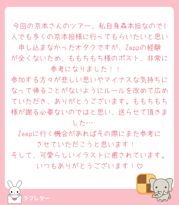 今回の京本さんのツアー、私自身森本担なので1人でも多くの京本担様に行ってもらいたいと思い申し込まなかったオタクですが、Zeppの経験が全くないため、ももちもち様のポスト、非常に参考になりました！！
参加する方々が悲しい思いやマイナスな気持ちになって帰ることがないようにルールを改めて広めていただき、ありがとうございます。ももちもち様が謝る必要ないのではと思い、送らせて頂きました…🥲
Zeepに行く機会があればその際にまた参考にさせていただこうと思います！
そして、可愛らしいイラストに癒されています。いつもありがとうございます！
