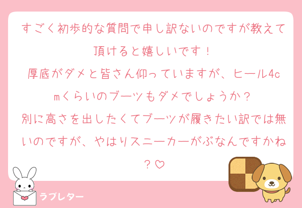 すごく初歩的な質問で申し訳ないのですが教えて頂けると嬉しいです！
厚底がダメと皆さん仰っていますが、ヒール4cmくらいのブーツもダメでしょうか？
別に高さを出したくてブーツが履きたい訳では無いのですが、やはりスニーカーがぶなんですかね？