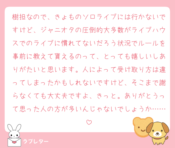 樹担なので、きょものソロライブには行かないですけど、ジャニオタの圧倒的大多数がライブハウスでのライブに慣れてないだろう状況でルールを事前に教えて貰えるのって、とっても嬉しいしありがたいと思います。人によって受け取り方は違ってしまったかもしれないですけど、そこまで謝らなくても大丈夫ですよ、きっと。ありがとうって思った人の方が多いんじゃないでしょうか……