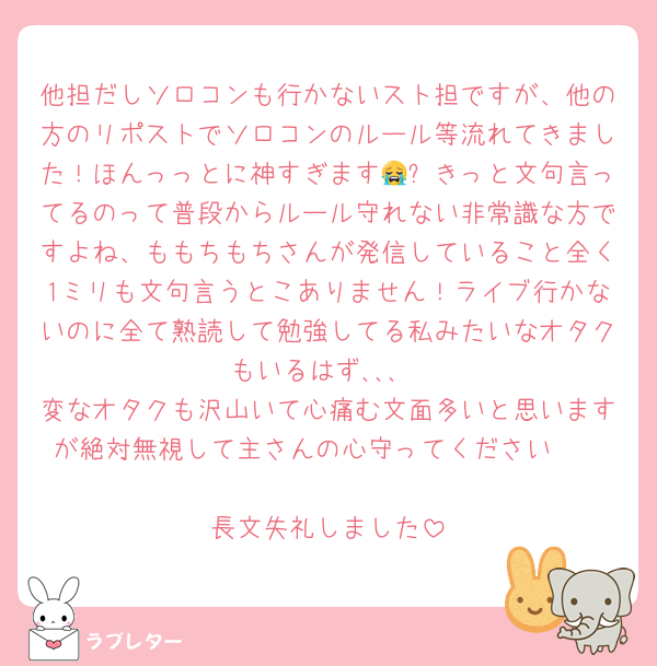 他担だしソロコンも行かないスト担ですが、他の方のリポストでソロコンのルール等流れてきました！ほんっっとに神すぎます😭✨きっと文句言ってるのって普段からルール守れない非常識な方ですよね、ももちもちさんが発信していること全く1ミリも文句言うとこありません！ライブ行かないのに全て熟読して勉強してる私みたいなオタクもいるはず､､､
変なオタクも沢山いて心痛む文面多いと思いますが絶対無視して主さんの心守ってください🩷

長文失礼しました