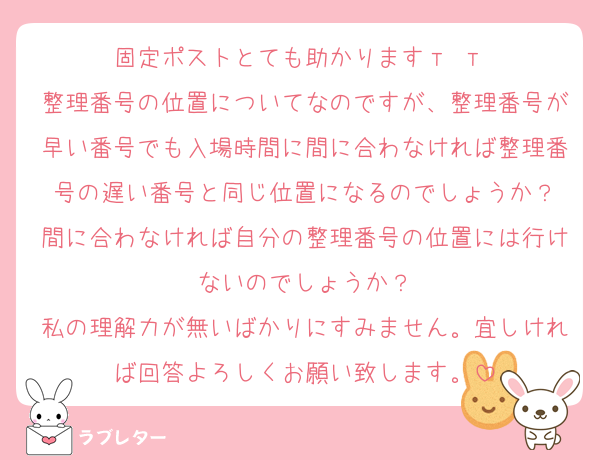 固定ポストとても助かりますт т♡
整理番号の位置についてなのですが、整理番号が早い番号でも入場時間に間に合わなければ整理番号の遅い番号と同じ位置になるのでしょうか？
間に合わなければ自分の整理番号の位置には行けないのでしょうか？
私の理解力が無いばかりにすみません。宜しければ回答よろしくお願い致します。