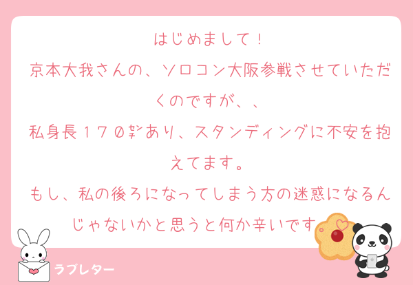 はじめまして！
京本大我さんの、ソロコン大阪参戦させていただくのですが、、
私身長１７０㌢あり、スタンディングに不安を抱えてます。
もし、私の後ろになってしまう方の迷惑になるんじゃないかと思うと何か辛いです。