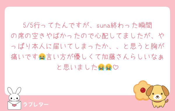 5/5行ってたんですが、suna終わった瞬間の席の空きやばかったので心配してましたが、やっぱり本人に届いてしまったか、、と思うと胸が痛いです😭言い方が優しくて加藤さんらしいなぁと思いました😭😭