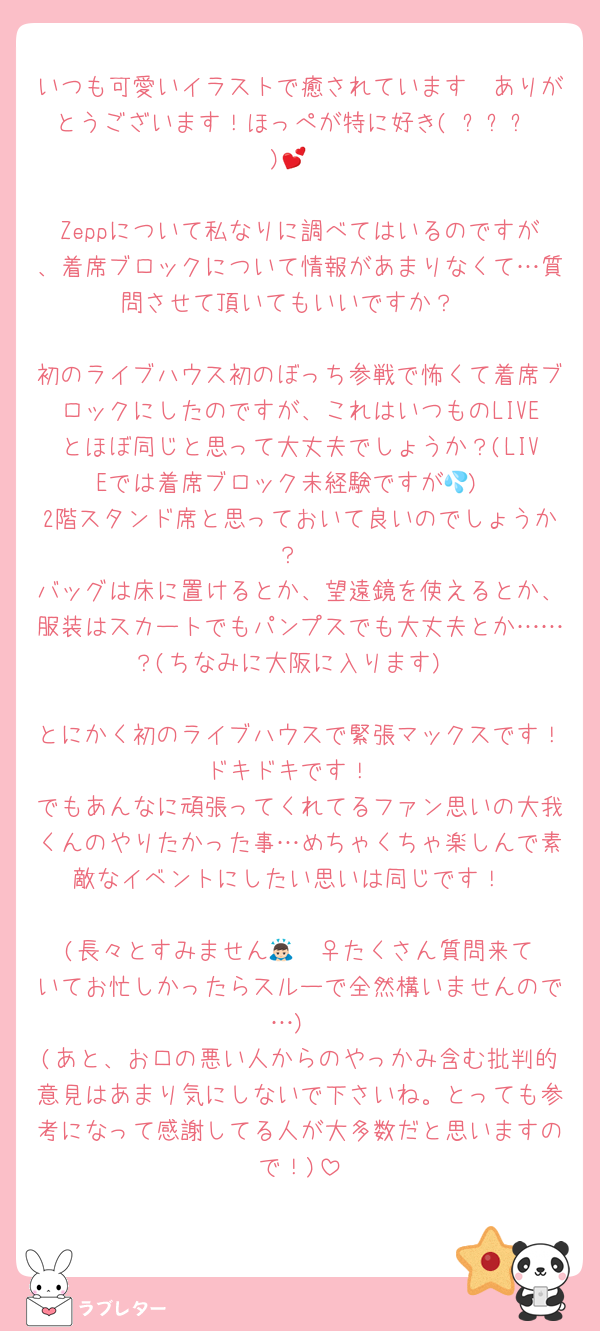 いつも可愛いイラストで癒されています🥰ありがとうございます！ほっぺが特に好き(♡ˊᵕˋ♡)💕

Zeppについて私なりに調べてはいるのですが、着席ブロックについて情報があまりなくて…質問させて頂いてもいいですか？

初のライブハウス初のぼっち参戦で怖くて着席ブロックにしたのですが、これはいつものLIVEとほぼ同じと思って大丈夫でしょうか？(LIVEでは着席ブロック未経験ですが💦)
2階スタンド席と思っておいて良いのでしょうか？
バッグは床に置けるとか、望遠鏡を使えるとか、服装はスカートでもパンプスでも大丈夫とか……？(ちなみに大阪に入ります)

とにかく初のライブハウスで緊張マックスです！ドキドキです！
でもあんなに頑張ってくれてるファン思いの大我くんのやりたかった事…めちゃくちゃ楽しんで素敵なイベントにしたい思いは同じです！

(長々とすみません🙇🏻‍♀️たくさん質問来ていてお忙しかったらスルーで全然構いませんので…)
(あと、お口の悪い人からのやっかみ含む批判的意見はあまり気にしないで下さいね。とっても参考になって感謝してる人が大多数だと思いますので！)