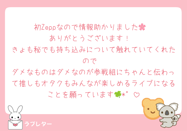 初Zeppなので情報助かりました🌸
ありがとうございます！
きょも秘でも持ち込みについて触れていてくれたので
ダメなものはダメなのが参戦組にちゃんと伝わって推しもオタクもみんなが楽しめるライブになることを願っています🍀*゜