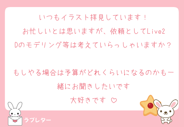 いつもイラスト拝見しています！
お忙しいとは思いますが、依頼としてLive2Dのモデリング等は考えていらっしゃいますか？
もしやる場合は予算がどれくらいになるのかも一緒にお聞きしたいです
大好きです♡