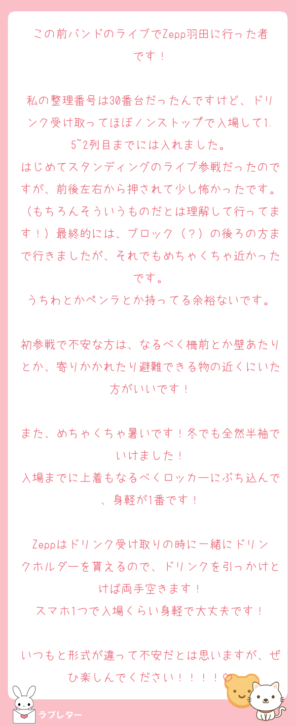 この前バンドのライブでZepp羽田に行った者です！

私の整理番号は30番台だったんですけど、ドリンク受け取ってほぼノンストップで入場して1.5~2列目までには入れました。
はじめてスタンディングのライブ参戦だったのですが、前後左右から押されて少し怖かったです。（もちろんそういうものだとは理解して行ってます！）最終的には、ブロック（？）の後ろの方まで行きましたが、それでもめちゃくちゃ近かったです。
うちわとかペンラとか持ってる余裕ないです。

初参戦で不安な方は、なるべく柵前とか壁あたりとか、寄りかかれたり避難できる物の近くにいた方がいいです！

また、めちゃくちゃ暑いです！冬でも全然半袖でいけました！
入場までに上着もなるべくロッカーにぶち込んで、身軽が1番です！

Zeppはドリンク受け取りの時に一緒にドリンクホルダーを貰えるので、ドリンクを引っかけとけば両手空きます！
スマホ1つで入場くらい身軽で大丈夫です！

いつもと形式が違って不安だとは思いますが、ぜひ楽しんでください！！！！