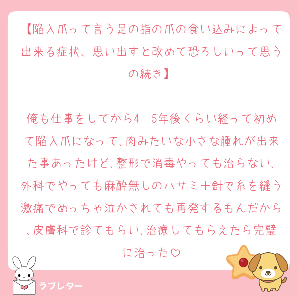 【陥入爪って言う足の指の爪の食い込みによって出来る症状、思い出すと改めて恐ろしいって思うの続き】

俺も仕事をしてから4〜5年後くらい経って初めて陥入爪になって､肉みたいな小さな腫れが出来た事あったけど､整形で消毒やっても治らない､外科でやっても麻酔無しのハサミ＋針で糸を縫う激痛でめっちゃ泣かされても再発するもんだから､皮膚科で診てもらい､治療してもらえたら完璧に治った