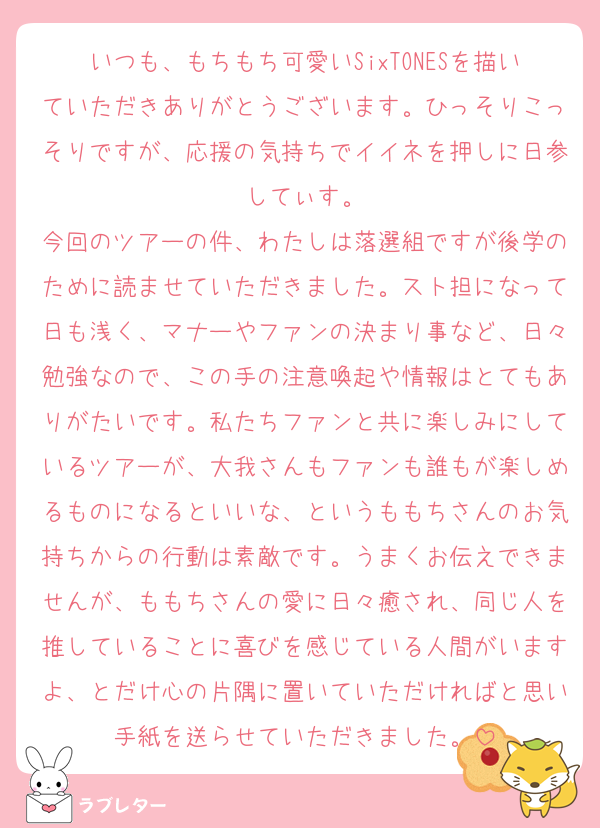 いつも、もちもち可愛いSixTONESを描いていただきありがとうございます。ひっそりこっそりですが、応援の気持ちでイイネを押しに日参してぃす。
今回のツアーの件、わたしは落選組ですが後学のために読ませていただきました。スト担になって日も浅く、マナーやファンの決まり事など、日々勉強なので、この手の注意喚起や情報はとてもありがたいです。私たちファンと共に楽しみにしているツアーが、大我さんもファンも誰もが楽しめるものになるといいな、というももちさんのお気持ちからの行動は素敵です。うまくお伝えできませんが、ももちさんの愛に日々癒され、同じ人を推していることに喜びを感じている人間がいますよ、とだけ心の片隅に置いていただければと思い手紙を送らせていただきました。