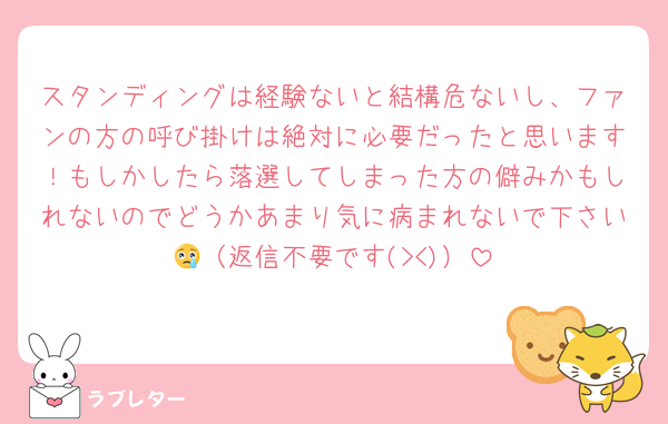 スタンディングは経験ないと結構危ないし、ファンの方の呼び掛けは絶対に必要だったと思います！もしかしたら落選してしまった方の僻みかもしれないのでどうかあまり気に病まれないで下さい😢（返信不要です(><)）