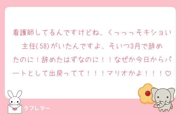 看護師してるんですけどね、くっっっそキショい主任(58)がいたんですよ、そいつ3月で辞めたのに！辞めたはずなのに！！なぜか今日からパートとして出戻ってて！！！マリオかよ！！！