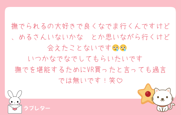 撫でられるの大好きで良くなでま行くんですけど、めるさんいないかな〜とか思いながら行くけど会えたことないです😢😢
いつかなでなでしてもらいたいです‼️
撫でを堪能するためにVR買ったと言っても過言では無いです！笑