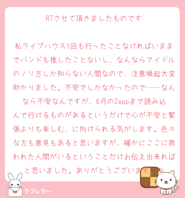 RTさせて頂きましたものです

私ライブハウス1回も行ったことなければいままでバンドも推したことないし、なんならアイドルのノリ方しか知らない人間なので、注意喚起大変助かりました。不安でしかなかったので……なんなら不安なんですが、6月のZeppまで読み込んで行けるものがあるというだけで心が不安と緊張よりも楽しむ、に向けられる気がします。色々な方も意見もあると思いますが、確かにここに救われた人間がいるということだけお伝え出来ればと思いました。ありがとうございます。