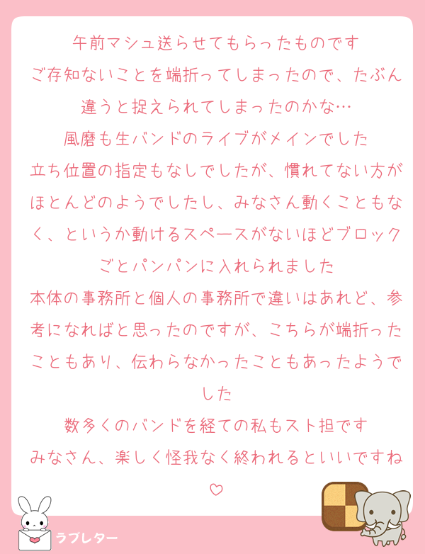 午前マシュ送らせてもらったものです
ご存知ないことを端折ってしまったので、たぶん違うと捉えられてしまったのかな…
風磨も生バンドのライブがメインでした
立ち位置の指定もなしでしたが、慣れてない方がほとんどのようでしたし、みなさん動くこともなく、というか動けるスペースがないほどブロックごとパンパンに入れられました
本体の事務所と個人の事務所で違いはあれど、参考になればと思ったのですが、こちらが端折ったこともあり、伝わらなかったこともあったようでした
数多くのバンドを経ての私もスト担です
みなさん、楽しく怪我なく終われるといいですね