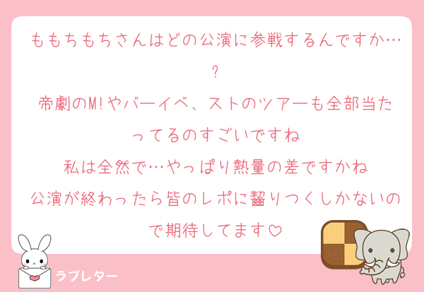 ももちもちさんはどの公演に参戦するんですか…?
帝劇のM!やバーイベ、ストのツアーも全部当たってるのすごいですね
私は全然で…やっぱり熱量の差ですかね
公演が終わったら皆のレポに齧りつくしかないので期待してます