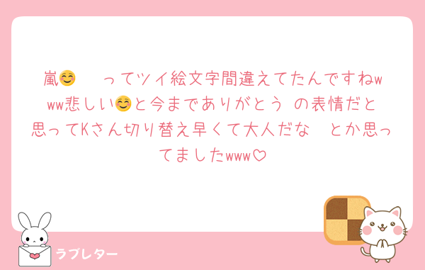 嵐🥹🥹☺️ってツイ絵文字間違えてたんですねwww悲しい🥹と今までありがとう☺️の表情だと思ってKさん切り替え早くて大人だな〜とか思ってましたwww