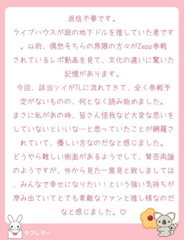 返信不要です。
ライブハウスが庭の地下ドルを推していた者です。以前、偶然そちらの界隈の方々がZepp参戦されているレポ動画を見て、文化の違いに驚いた記憶があります。
今回、該当ツイがTLに流れてきて、全く参戦予定がないものの、何となく読み始めました。
まさに私があの時、皆さん怪我など大変な思いをしていないといいな…と思っていたことが網羅されていて、優しい方なのだなと感じました。
どうやら難しい側面があるようでして、賛否両論のようですが、外から見た一意見と致しましては、みんなで幸せになりたい！という強い気持ちが滲み出ていてとても素敵なファンと推し様なのだなと感じました。
