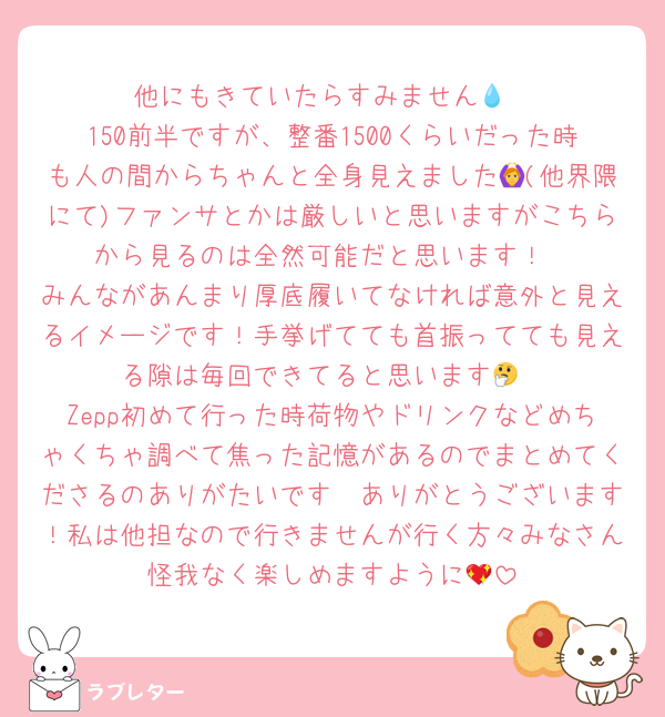 他にもきていたらすみません💧
150前半ですが、整番1500くらいだった時も人の間からちゃんと全身見えました🙆(他界隈にて)ファンサとかは厳しいと思いますがこちらから見るのは全然可能だと思います！
みんながあんまり厚底履いてなければ意外と見えるイメージです！手挙げてても首振ってても見える隙は毎回できてると思います🤔
Zepp初めて行った時荷物やドリンクなどめちゃくちゃ調べて焦った記憶があるのでまとめてくださるのありがたいです🥲ありがとうございます！私は他担なので行きませんが行く方々みなさん怪我なく楽しめますように💖