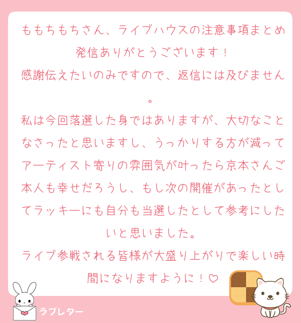 ももちもちさん、ライブハウスの注意事項まとめ発信ありがとうございます！
感謝伝えたいのみですので、返信には及びません。
私は今回落選した身ではありますが、大切なことなさったと思いますし、うっかりする方が減ってアーティスト寄りの雰囲気が叶ったら京本さんご本人も幸せだろうし、もし次の開催があったとしてラッキーにも自分も当選したとして参考にしたいと思いました。
ライブ参戦される皆様が大盛り上がりで楽しい時間になりますように！