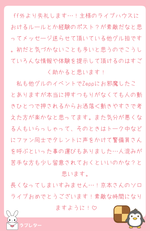 ff外より失礼します…！主様のライブハウスにおけるルールとか経験のポスト？が素敵だなと思ってメッセージ送らせて頂いている他グル担です。初だと気づかないことも多いと思うのでこうしていろんな情報や体験を提示して頂けるのはすごく助かると思います！
私も他グルのイベントでZeppにお邪魔したことありますが本当に押すつもりがなくても人の動きひとつで押されるからお洒落＜動きやすさで考えた方が楽かなと思ってます。また気分が悪くなる人もいらっしゃって、そのときはトーク中などにファン同士でタレントに声をかけて警備員さんを呼ぶといった事の運びもありました…人混みが苦手な方も少し留意されておくといいのかな？と思います。
長くなってしまいすみません…！京本さんのソロライブおめでとうございます！素敵な時間になりますように！