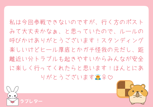 私は今回参戦できないのですが、行く方のポストみて大丈夫かなぁ、と思っていたので、ルールの呼びかけありがとうございます！スタンディング楽しいけどヒール厚底とかガチ怪我の元だし、距離近い分トラブルも起きやすいからみんなが安全に楽しく行ってくれたらと思います！ほんとにありがとうございます🙇‍♀️
