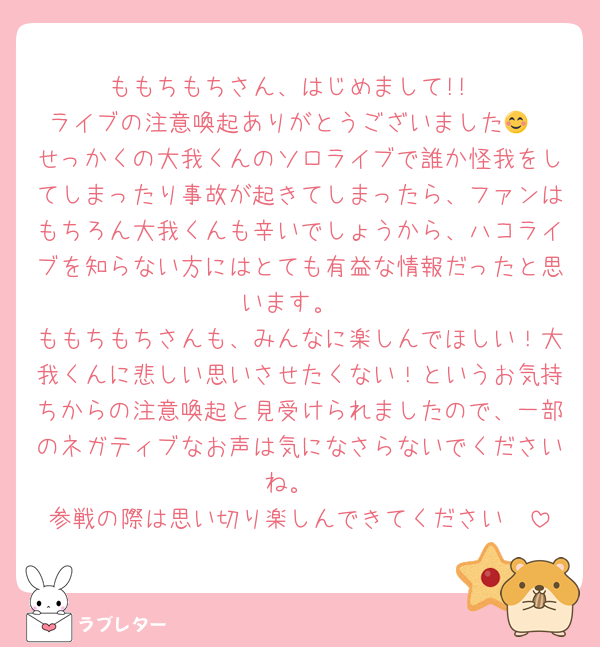ももちもちさん、はじめまして!!
ライブの注意喚起ありがとうございました😊
せっかくの大我くんのソロライブで誰か怪我をしてしまったり事故が起きてしまったら、ファンはもちろん大我くんも辛いでしょうから、ハコライブを知らない方にはとても有益な情報だったと思います。
ももちもちさんも、みんなに楽しんでほしい！大我くんに悲しい思いさせたくない！というお気持ちからの注意喚起と見受けられましたので、一部のネガティブなお声は気になさらないでくださいね。
参戦の際は思い切り楽しんできてください🫶